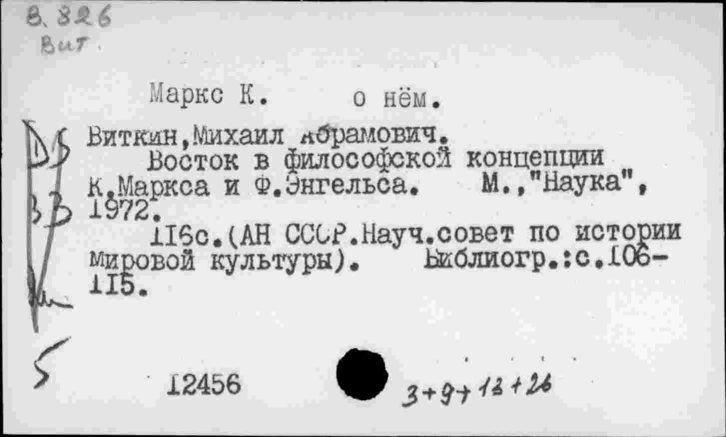 ﻿В. ЗА6
Маркс К.
о нём.
Виткин,Михаил Абрамович.
Восток в философской концепции
К.Маркса и Ф.Энгельса. М.,"Наука", 1972.
11^°
116с.(АН СССВ.Науч.совет по истории вой культуры). Библиогр.:с,106-
12456
